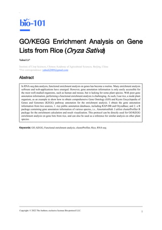Copyright: © 2022 The Authors; exclusive licensee Bio-protocol LLC.
`
1
GO/KEGG Enrichment Analysis on Gene
Lists from Rice (Oryza Sativa)
Yahui Li*
Institute of Crop Sciences, Chinese Academy of Agricultural Sciences, Beijing, China
*For correspondence: yahuili2009@gmail.com
Abstract
Keywords: GO, KEGG, Functional enrichment analysis, clusterProfiler, Rice, RNA-seq
In RNA-seq data analysis, functional enrichment analysis on genes has become a routine. Many enrichment analysis
software and web-applications have emerged. However, gene annotation information is only easily accessible for
the most well-studied organisms, such as human and mouse, but is lacking for some plant species. With poor gene
annotation information, performing a functional enrichment analysis is challenging. As such, I use rice, a mode plant
organism, as an example to show how to obtain comprehensive Gene Ontology (GO) and Kyoto Encyclopedia of
Genes and Genomes (KEGG) pathway annotation for the enrichment analysis. I obtain the gene annotation
information from two sources, 1. rice public annotation databases, including RAP-DB and OryzaBase; and 2. a R
package containing gene annotation information of various species, i.e., AnnotationHub. I utilize clusterProfiler R
package for the enrichment calculation and result visualization. This protocol can be directly used for GO/KEGG
enrichment analysis on gene lists from rice, and can also be used as a reference for similar analysis on other plant
species.
 