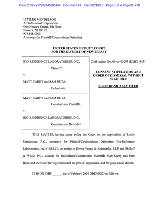 LITTLER MENDELSON
A Professional Corporation
One Newark Center, 8th Floor
Newark, NJ 07102
973.848.4700
Attorneys for Plaintiff/Counterclaim Defendant
UNITED STATES DISTRICT COURT
FOR THE DISTRICT OF NEW JERSEY
BIO-REFERENCE LABORATORIES, INC.,
Plaintiff,
v.
MATT CAREY and SAM RUTA,
Defendants.
MATT CAREY and SAM RUTA,
Counterclaim Plaintiffs,
v.
BIO-REFERENCE LABORATORIES, INC.,
Counterclaim Defendant.
Civil Action No. 09-cv-05093 (DMC) (MF)
CONSENT STIPULATION AND
ORDER OF DISMISSAL WITHOUT
PREJUDICE
ELECTRONICALLY FILED
THIS MATTER having come before the Court on the application of Littler
Mendelson, P.C., attorneys for Plaintiff/Counterclaim Defendant Bio-Reference
Laboratories, Inc. ("BRLI"), on notice to Dewey Pegno & Kramarsky, LLP and Skoloff
& Wolfe, P.C., counsel for Defendants/Counterclaim Plaintiffs Matt Carey and Sam
Ruta; and the Court having considered the parties' arguments, and for good cause shown;
IT IS ON THIS day of February 2010 ORDERED as follows:
Case 2:09-cv-05093-DMC-MF Document 63 Filed 02/19/10 Page 1 of 4 PageID: 778
 