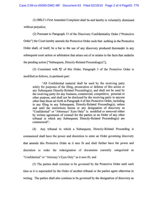 (1) BRLI's First Amended Complaint shall be and hereby is voluntarily dismissed
without prejudice;
(2) Pursuant to Paragraph 15 of the Discovery Confidentiality Order ("Protective
Order") the Court hereby amends the Protective Order such that nothing in the Protective
Order shall, of itself, be a bar to the use of any discovery produced thereunder in any
subsequent court action or arbitration that arises out of or relates to the facts that underlie
the pending action ["Subsequent, Directly-Related Proceeding(s)"];
(3) Consistent with ^2 of this Order, Paragraph 3 of the Protective Order is
modified as follows, in pertinent part:
"All Confidential material shall be used by the receiving party
solely for purposes of the filing, prosecution or defense of this action or
any Subsequent Directly-Related Proceeding(s), and shall not be used by
the receiving party for any business, commercial, competitive, personal or
other purpose, and shall not be disclosed by the receiving party to anyone
other than those set forth in Paragraph 4 of this Protective Order, including
in any filing in any Subsequent, Directly-Related Proceeding(s), unless
and until the restrictions herein or any designation of discovery as
"Confidential" or "Attorneys' Eyes Only" is modified or removed either
by written agreement of counsel for the parties or an Order of any other
tribunal in which any Subsequent, Directly-Related Proceeding(s) are
commenced";
(4) Any tribunal in which a Subsequent, Directly-Related Proceeding is
commenced shall have the power and discretion to enter an Order governing discovery
that amends this Protective Order as it sees fit and shall further have the power and
discretion to order the redesignation of documents currently categorized as
"Confidential" or "Attorney's Eyes Only" as it sees fit; and
(5) The parties shall continue to be governed by the Protective Order until such
time as it is superseded by the Order of another tribunal or the parties agree otherwise in
writing. The parties shall also continue to be governed by the designation of discovery as
Case 2:09-cv-05093-DMC-MF Document 63 Filed 02/19/10 Page 2 of 4 PageID: 779
 