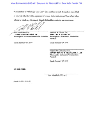 "Confidential" or "Attorneys' Eyes Only" until such time as such designation is modified
or removed either by written agreement of counsel for the parties or an Order of any other
tribunal in which any Subsequent, Directly-Related Proceeding(s) are commenced.
'edd Mendelson, Esq. Jonathan W. Wolfe, Esq.
LITTLER MENDELSON, P.C. SKOLOFF & WOLFE P.C.
Attorneys for Plaintiff/Counterclaim Defendant Attorneys for Defendants/Counterclaim
Plaintiffs
Dated: February 19, 2010 Dated: February 19, 2010
SO ORDERED:
Stephen M. Kramarsky, Esq.
DEWEY PEGNO & KRAMARSKY, LLP
Attorneys for Defendants/Counterclaim
Plaintiffs
Dated: February 19, 2010
Hon. Mark Falk, U.S.M.J.
Firmwide:94158932.1 051146.1014
Case 2:09-cv-05093-DMC-MF Document 63 Filed 02/19/10 Page 3 of 4 PageID: 780
 