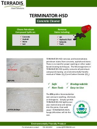 TERMINATOR-HSD
                             Concrete Cleaner

 Cleans Petroleum                                     Removes
Compound Spills on:                               Stains Including:
       Concrete                                       Oil
       Asphalt                                        Hydraulic fluid
       Stone                                          Solvents
       Soil                                           Fuels




                                       TERMINATOR-HSD removes and bioremediates
                                       petroleum stains from concrete, asphalt and stone.
                                       There is no need for power washing or other water
                                       based cleaning techniques. The Microorganisms in
                                       TERMINATOR-HSD quickly consume all petroleum
                                       compounds leaving an environmentally friendly
                                       residual of Water (H2O) and Carbon Dioxide (CO2).



                                          Safe       Biodegradable
                                          Non-Toxic  Easy to Use

                                       The EPA prefers bioremediation
                                       over pressure washing, chemicals
                                       or detergents. Simply sprinkle
                                       TERMINATOR-HSD lightly over
                                       your stained area and sweep
                                       into the pores, then walk
                                       away! TERMINATOR-HSD’s
                                       hungry Microbes will do the
                                       rest.



                     Environmentally Friendly Product
        For Information contact:   720.903.9591     contact@TERRADIS.com
 