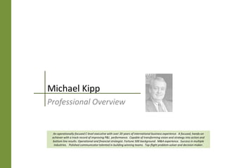 Michael Kipp
Professional Overview


An operationally-focused C-level executive with over 20 years of international business experience. Focused. Hands-on. An
 achiever with a track record of improving P&L performance. Capable of transforming vision and strategy into action and
 bottom line results. Operational and financial strategist. Fortune 500 background. M&A experience. Success in multiple
  industries. Polished communicator talented in building winning teams. Top-flight problem-solver and decision-maker.
 