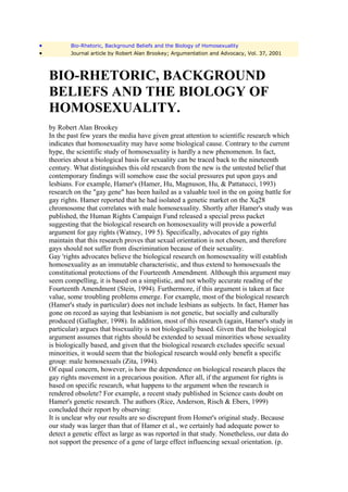 •          Bio-Rhetoric, Background Beliefs and the Biology of Homosexuality
•          Journal article by Robert Alan Brookey; Argumentation and Advocacy, Vol. 37, 2001



    BIO-RHETORIC, BACKGROUND
    BELIEFS AND THE BIOLOGY OF
    HOMOSEXUALITY.
    by Robert Alan Brookey
    In the past few years the media have given great attention to scientific research which
    indicates that homosexuality may have some biological cause. Contrary to the current
    hype, the scientific study of homosexuality is hardly a new phenomenon. In fact,
    theories about a biological basis for sexuality can be traced back to the nineteenth
    century. What distinguishes this old research from the new is the untested belief that
    contemporary findings will somehow ease the social pressures put upon gays and
    lesbians. For example, Hamer's (Hamer, Hu, Magnuson, Hu, & Pattatucci, 1993)
    research on the "gay gene" has been hailed as a valuable tool in the on going battle for
    gay rights. Hamer reported that he had isolated a genetic market on the Xq28
    chromosome that correlates with male homosexuality. Shortly after Hamer's study was
    published, the Human Rights Campaign Fund released a special press packet
    suggesting that the biological research on homosexuality will provide a powerful
    argument for gay rights (Watney, 199 5). Specifically, advocates of gay rights
    maintain that this research proves that sexual orientation is not chosen, and therefore
    gays should not suffer from discrimination because of their sexuality.
    Gay 'rights advocates believe the biological research on homosexuality will establish
    homosexuality as an immutable characteristic, and thus extend to homosexuals the
    constitutional protections of the Fourteenth Amendment. Although this argument may
    seem compelling, it is based on a simplistic, and not wholly accurate reading of the
    Fourteenth Amendment (Stein, 1994). Furthermore, if this argument is taken at face
    value, some troubling problems emerge. For example, most of the biological research
    (Hamer's study in particular) does not include lesbians as subjects. In fact, Hamer has
    gone on record as saying that lesbianism is not genetic, but socially and culturally
    produced (Gallagher, 1998). In addition, most of this research (again, Hamer's study in
    particular) argues that bisexuality is not biologically based. Given that the biological
    argument assumes that rights should be extended to sexual minorities whose sexuality
    is biologically based, and given that the biological research excludes specific sexual
    minorities, it would seem that the biological research would only benefit a specific
    group: male homosexuals (Zita, 1994).
    Of equal concern, however, is how the dependence on biological research places the
    gay rights movement in a precarious position. After all, if the argument for rights is
    based on specific research, what happens to the argument when the research is
    rendered obsolete? For example, a recent study published in Science casts doubt on
    Hamer's genetic research. The authors (Rice, Anderson, Risch & Ebers, 1999)
    concluded their report by observing:
    It is unclear why our results are so discrepant from Homer's original study. Because
    our study was larger than that of Hamer et al., we certainly had adequate power to
    detect a genetic effect as large as was reported in that study. Nonetheless, our data do
    not support the presence of a gene of large effect influencing sexual orientation. (p.
 