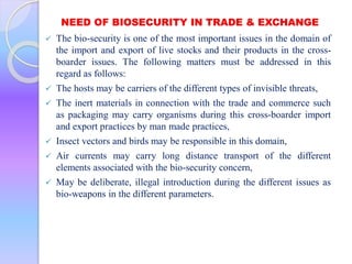 NEED OF BIOSECURITY IN TRADE & EXCHANGE
 The bio-security is one of the most important issues in the domain of
the import and export of live stocks and their products in the cross-
boarder issues. The following matters must be addressed in this
regard as follows:
 The hosts may be carriers of the different types of invisible threats,
 The inert materials in connection with the trade and commerce such
as packaging may carry organisms during this cross-boarder import
and export practices by man made practices,
 Insect vectors and birds may be responsible in this domain,
 Air currents may carry long distance transport of the different
elements associated with the bio-security concern,
 May be deliberate, illegal introduction during the different issues as
bio-weapons in the different parameters.
 