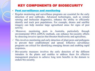 KEY COMPONENTS OF BIOSECURITY
 Pest surveillance and monitoring
 Regular monitoring and surveillance programs are essential for the early
detection of pest outbreaks. Advanced technologies, such as remote
sensing and molecular diagnostics, enhance the ability to efficiently
identify and track pest populations. For example, drones and satellite
imagery can help monitor large agricultural areas for signs of pest
activity.
 Moreover, monitoring pests in Australia, particularly through
environmental DNA (eDNA) methods, can enhance bio-security efforts
by detecting invasive species that threaten biodiversity and agriculture,
 This involves monitoring and early detection of plant pests and pathogens
to prevent their establishment and spread. Effective surveillance
programs are critical for identifying emerging threats and enabling rapid
responses,
 Bio-security measures involves the early detection of the different
intruders in the plants and enables to address them for effective
management practices to achieve long term benefits in the domain to
endure bio-security.
 