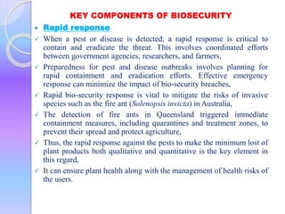 KEY COMPONENTS OF BIOSECURITY
 Rapid response
 When a pest or disease is detected, a rapid response is critical to
contain and eradicate the threat. This involves coordinated efforts
between government agencies, researchers, and farmers,
 Preparedness for pest and disease outbreaks involves planning for
rapid containment and eradication efforts. Effective emergency
response can minimize the impact of bio-security breaches,
 Rapid bio-security response is vital to mitigate the risks of invasive
species such as the fire ant (Solenopsis invicta) in Australia,
 The detection of fire ants in Queensland triggered immediate
containment measures, including quarantines and treatment zones, to
prevent their spread and protect agriculture,
 Thus, the rapid response against the pests to make the minimum lost of
plant products both qualitative and quantitative is the key element in
this regard,
 It can ensure plant health along with the management of health risks of
the users.
 
