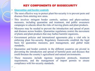 KEY COMPONENTS OF BIOSECURITY
 Quarantine and border controls
 The most effective way to protect plant bio-security is to prevent pests and
diseases from entering new areas.
 This involves stringent border controls, sanitary and phyto-sanitary
measures, including quarantine and treatment, and public awareness
campaigns to educate about the risks of moving plants and plant products.
 Measures may be needed to prevent the introduction and spread of pests
and diseases across borders. Quarantine regulations restrict the movement
of plants and plant products that may harbor harmful organisms,
 Government policies and international agreements play a vital role in
enforcing plant bio-security. Regulatory frameworks establish the legal
basis for quarantine measures, pest management, and global trade
standards,
 Quarantine and border controls in the different countries are pivotal in
preventing the introduction and spread of harmful pests and diseases that
could threaten the country’s agricultural and natural environments.
 These measures include rigorous inspection protocols, treatment
requirements, and the management of import permits to ensure
compliance with bio-security standards.
 .
 
