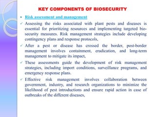 KEY COMPONENTS OF BIOSECURITY
 Risk assessment and management
 Assessing the risks associated with plant pests and diseases is
essential for prioritizing resources and implementing targeted bio-
security measures. Risk management strategies include developing
contingency plans and response protocols,
 After a pest or disease has crossed the border, post-border
management involves containment, eradication, and long-term
management to mitigate its impact,
 These assessments guide the development of risk management
strategies, including import conditions, surveillance programs, and
emergency response plans.
 Effective risk management involves collaboration between
government, industry, and research organizations to minimize the
likelihood of pest introductions and ensure rapid action in case of
outbreaks of the different diseases,
 