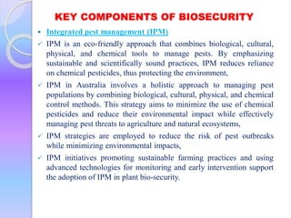 KEY COMPONENTS OF BIOSECURITY
 Integrated pest management (IPM)
 IPM is an eco-friendly approach that combines biological, cultural,
physical, and chemical tools to manage pests. By emphasizing
sustainable and scientifically sound practices, IPM reduces reliance
on chemical pesticides, thus protecting the environment,
 IPM in Australia involves a holistic approach to managing pest
populations by combining biological, cultural, physical, and chemical
control methods. This strategy aims to minimize the use of chemical
pesticides and reduce their environmental impact while effectively
managing pest threats to agriculture and natural ecosystems,
 IPM strategies are employed to reduce the risk of pest outbreaks
while minimizing environmental impacts,
 IPM initiatives promoting sustainable farming practices and using
advanced technologies for monitoring and early intervention support
the adoption of IPM in plant bio-security.
 