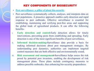 KEY COMPONENTS OF BIOSECURITY
 Pest surveillance: a pillar of plant bio-security
 Pest surveillance systematically collects, analyses, and interprets data on
pest populations. A proactive approach enables early detection and rapid
response to pest outbreaks. Effective surveillance is essential for
establishing, maintaining and verifying pest-free areas and supporting
the global trade of agricultural products. It can offer the following
benefits-
i. Early detection and control-Early detection allows for timely
interventions, preventing pests from establishing and spreading. Early
detection is one of the most significant benefits of pest surveillance,
ii. Informed decision-making-Surveillance data provide a basis for
making informed decisions about pest management strategies. By
understanding pest dynamics, authorities can implement targeted
control measures that are both effective and environmentally sound,
iii. Risk assessment and management-Surveillance helps assess the risk
posed by potential pest invasions, enabling the development of risk
management plans. These plans include contingency measures to
address possible outbreaks, thus enhancing bio-security preparedness
 