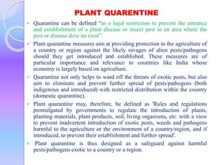 PLANT QUARENTINE
 Quarantine can be defined “as a legal restriction to prevent the entrance
and establishment of a plant disease or insect pest in an area where the
pest or disease dose no exist”.
 Plant quarantine measures aim at providing protection to the agriculture of
a country or region against the likely ravages of alien pests/pathogens
should they get introduced and established. These measures are of
particular importance and relevance to countries like India whose
economy is largely based on agriculture.
 Quarantine not only helps to ward off the threats of exotic pests, but also
aim to eliminate and prevent further spread of pests/pathogens (both
indigenous and introduced) with restricted distribution within the country
(domestic quarantine).
 Plant quarantine may, therefore, be defined as 'Rules and regulations
promulgated by governments to regulate the introduction of plants,
planting materials, plant products, soil, living organisms, etc. with a view
to prevent inadvertent introduction of exotic pests, weeds and pathogens
harmful to the agriculture or the environment of a country/region, and if
introduced, to prevent their establishment and further spread'.
 Plant quarantine is thus designed as a safeguard against harmful
pests/pathogens exotic to a country or a region.
 