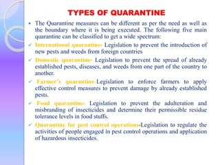 TYPES OF QUARANTINE
 The Quarantine measures can be different as per the need as well as
the boundary where it is being executed. The following five main
quarantine can be classified to get a wide spectrum:
 International quarantine- Legislation to prevent the introduction of
new pests and weeds from foreign countries
 Domestic quarantine- Legislation to prevent the spread of already
established pests, diseases, and weeds from one part of the country to
another.
 Farmer’s quarantine-Legislation to enforce farmers to apply
effective control measures to prevent damage by already established
pests.
 Food quarantine- Legislation to prevent the adulteration and
misbranding of insecticides and determine their permissible residue
tolerance levels in food stuffs.
 Quarantine for pest control operations-Legislation to regulate the
activities of people engaged in pest control operations and application
of hazardous insecticides.
 