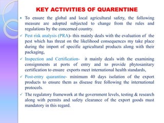 KEY ACTIVITIES OF QUARENTINE
 To ensure the global and local agricultural safety, the following
measure are adopted subjected to change from the rules and
regulations by the concerned country.
 Pest risk analysis (PRA)- this mainly deals with the evaluation of the
pest which has threat on the likelihood consequences my take place
during the import of specific agricultural products along with their
packaging,
 Inspection and Certification- it mainly deals with the examining
consignments at ports of entry and to provide phytosanitary
certification to ensure exports meet international health standards,
 Post-entry quarantine- minimum 40 days isolation of the export
products to ensure them as disease free following the international
protocols.
 The regulatory framework at the government levels, testing & research
along with permits and safety clearance of the export goods must
mandatory in this regard.
 