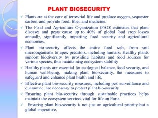 PLANT BIOSECURITY
 Plants are at the core of terrestrial life and produce oxygen, sequester
carbon, and provide food, fiber, and medicine.
 The Food and Agriculture Organization (FAO) estimates that plant
diseases and pests cause up to 40% of global food crop losses
annually, significantly impacting food security and agricultural
economies,
 Plant bio-security affects the entire food web, from soil
microorganisms to apex predators, including humans. Healthy plants
support biodiversity by providing habitats and food sources for
various species, thus maintaining ecosystem stability
 Healthy plants are essential for ecological balance, food security, and
human well-being, making plant bio-security, the measures to
safeguard and enhance plant health and life,
 Effective plant bio-security measures, including pest surveillance and
quarantine, are necessary to protect plant bio-security,
 Ensuring plant bio-security through sustainable practices helps
maintain the ecosystem services vital for life on Earth,
 Ensuring plant bio-security is not just an agricultural priority but a
global imperative.
 