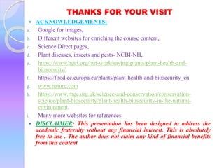 THANKS FOR YOUR VISIT
 ACKNOWLEDGEMENTS:
a. Google for images,
b. Different websites for enriching the course content,
c. Science Direct pages,
d. Plant diseases, insects and pests- NCBI-NH,
e. https://www.bgci.org/our-work/saving-plants/plant-health-and-
biosecurity/
f. https://food.ec.europa.eu/plants/plant-health-and-biosecurity_en
g. www.nature.com
h. https://www.rbge.org.uk/science-and-conservation/conservation-
science/plant-biosecurity/plant-health-biosecurity-in-the-natural-
environment.
i. Many more websites for references.
 DISCLAIMER: This presentation has been designed to address the
academic fraternity without any financial interest. This is absolutely
free to use . The author does not claim any kind of financial benefits
from this content
 