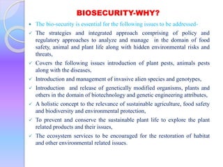 BIOSECURITY-WHY?
 The bio-security is essential for the following issues to be addressed-
 The strategies and integrated approach comprising of policy and
regulatory approaches to analyze and manage in the domain of food
safety, animal and plant life along with hidden environmental risks and
threats,
 Covers the following issues introduction of plant pests, animals pests
along with the diseases,
 Introduction and management of invasive alien species and genotypes,
 Introduction and release of genetically modified organisms, plants and
others in the domain of biotechnology and genetic engineering attributes,
 A holistic concept to the relevance of sustainable agriculture, food safety
and biodiversity and environmental protection,
 To prevent and conserve the sustainable plant life to explore the plant
related products and their issues,
 The ecosystem services to be encouraged for the restoration of habitat
and other environmental related issues.
 