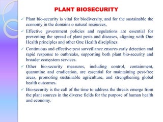 PLANT BIOSECURITY
 Plant bio-security is vital for biodiversity, and for the sustainable the
economy in the domains o natural resources,
 Effective government policies and regulations are essential for
preventing the spread of plant pests and diseases, aligning with One
Health principles and other One Health disciplines.
 Continuous and effective pest surveillance ensures early detection and
rapid response to outbreaks, supporting both plant bio-security and
broader ecosystem services.
 Other bio-security measures, including control, containment,
quarantine and eradication, are essential for maintaining pest-free
areas, promoting sustainable agriculture, and strengthening global
health outcomes.
 Bio-security is the call of the time to address the threats emerge from
the plant sources in the diverse fields for the purpose of human health
and economy.
 