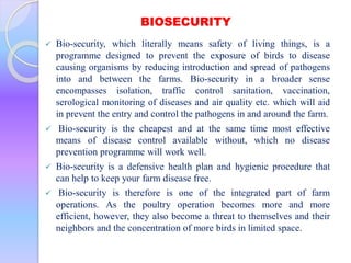 BIOSECURITY
 Bio-security, which literally means safety of living things, is a
programme designed to prevent the exposure of birds to disease
causing organisms by reducing introduction and spread of pathogens
into and between the farms. Bio-security in a broader sense
encompasses isolation, traffic control sanitation, vaccination,
serological monitoring of diseases and air quality etc. which will aid
in prevent the entry and control the pathogens in and around the farm.
 Bio-security is the cheapest and at the same time most effective
means of disease control available without, which no disease
prevention programme will work well.
 Bio-security is a defensive health plan and hygienic procedure that
can help to keep your farm disease free.
 Bio-security is therefore is one of the integrated part of farm
operations. As the poultry operation becomes more and more
efficient, however, they also become a threat to themselves and their
neighbors and the concentration of more birds in limited space.
 