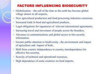 FACTORS INFLUENCING BIOSECURITY
 Globalization – the call of the time as the earth has become global
village almost in all respects,
 New agricultural production and food processing industries extension,
 Increased trade in food and agricultural products,
 Legal obligations for signatories of relevant international agreements,
 Increasing travel and movement of people across the boarders,
 Advances in communications and global access to bio-security
information,
 Greater public attention to biodiversity , the environment and impact
of agriculture and impact of both ,
 Shift from country independence to country interdependence for
effective bio-security,
 Scarcity of technical and operational resources,
 High dependence of some countries on food imports,
 