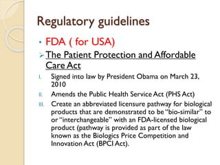 Regulatory guidelines
• FDA ( for USA)
The Patient Protection and Affordable
Care Act
I. Signed into law by President Obama on March 23,
2010
II. Amends the Public Health Service Act (PHS Act)
III. Create an abbreviated licensure pathway for biological
products that are demonstrated to be “bio-similar” to
or “interchangeable” with an FDA-licensed biological
product (pathway is provided as part of the law
known as the Biologics Price Competition and
Innovation Act (BPCI Act).
 