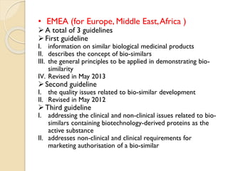 • EMEA (for Europe, Middle East,Africa )
A total of 3 guidelines
First guideline
I. information on similar biological medicinal products
II. describes the concept of bio-similars
III. the general principles to be applied in demonstrating bio-
similarity
IV. Revised in May 2013
Second guideline
I. the quality issues related to bio-similar development
II. Revised in May 2012
Third guideline
I. addressing the clinical and non-clinical issues related to bio-
similars containing biotechnology-derived proteins as the
active substance
II. addresses non-clinical and clinical requirements for
marketing authorisation of a bio-similar
 
