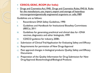  CDSCO, GEAC, RCGM (for India)
 Drugs and Cosmetics Act,1940; Drugs and Cosmetics Rules,1945 & Rules
for the manufacture, use, import, export and storage of hazardous
microorganisms/genetically engineered organisms or cells,1989
Guidelines are as follows:
I. Recombinant DNA Safety Guidelines, 1990
II. Guidelines and Handbook for Institutional Biosafety Committees
(IBSCs), 2011
III. Guidelines for generating preclinical and clinical data for rDNA
vaccines, diagnostics and other biologicals, 1999
IV. CDSCO guidance for industry, 2008:-
a) Submission of Clinical Trial Application for Evaluating Safety and Efficacy
b) Requirements for permission of New Drugs Approval
c) Post approval changes in biological products: Quality, Safety and Efficacy
Documents
d) Preparation of the Quality Information for Drug Submission for New
Drug Approval: Biotechnological/Biological Products
 