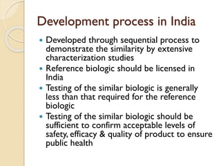 Development process in India
 Developed through sequential process to
demonstrate the similarity by extensive
characterization studies
 Reference biologic should be licensed in
India
 Testing of the similar biologic is generally
less than that required for the reference
biologic
 Testing of the similar biologic should be
sufficient to confirm acceptable levels of
safety, efficacy & quality of product to ensure
public health
 