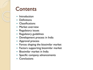 Contents
 Introduction
 Definitions
 Classifications
 Market overview
 Regulatory issues
 Regulatory guidelines
 Development process in India
 Approval process
 Forces shaping the biosimilar market
 Factors supporting biosimilar market
 Biosimilar market in India
 Specific company advancements
 Conclusions
 