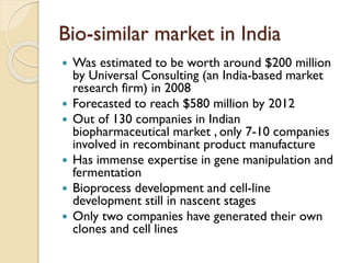 Bio-similar market in India
 Was estimated to be worth around $200 million
by Universal Consulting (an India-based market
research firm) in 2008
 Forecasted to reach $580 million by 2012
 Out of 130 companies in Indian
biopharmaceutical market , only 7-10 companies
involved in recombinant product manufacture
 Has immense expertise in gene manipulation and
fermentation
 Bioprocess development and cell-line
development still in nascent stages
 Only two companies have generated their own
clones and cell lines
 