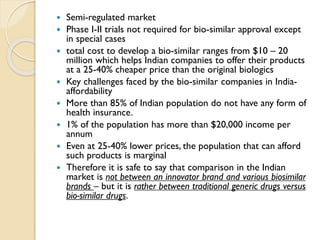  Semi-regulated market
 Phase I-II trials not required for bio-similar approval except
in special cases
 total cost to develop a bio-similar ranges from $10 – 20
million which helps Indian companies to offer their products
at a 25-40% cheaper price than the original biologics
 Key challenges faced by the bio-similar companies in India-
affordability
 More than 85% of Indian population do not have any form of
health insurance.
 1% of the population has more than $20,000 income per
annum
 Even at 25-40% lower prices, the population that can afford
such products is marginal
 Therefore it is safe to say that comparison in the Indian
market is not between an innovator brand and various biosimilar
brands – but it is rather between traditional generic drugs versus
bio-similar drugs.
 