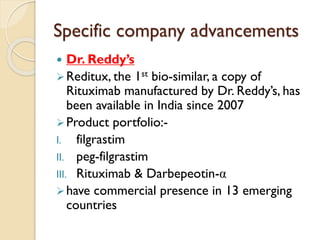 Specific company advancements
 Dr. Reddy’s
Reditux, the 1st bio-similar, a copy of
Rituximab manufactured by Dr. Reddy’s, has
been available in India since 2007
Product portfolio:-
I. filgrastim
II. peg-filgrastim
III. Rituximab & Darbepeotin-α
have commercial presence in 13 emerging
countries
 