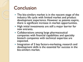 Conclusion
 The bio-similars market is in the nascent stage of the
industry life cycle with limited market and product
development experience. However as patents expire,
there is significant increase in market opportunities.
 High initial investments are still a major barrier for
new entrants.
 Collaborations among large pharmaceutical
companies with financial capabilities and specialty
biotech companies with technical expertise are
expected.
 Integration of 3 key factors-marketing, research and
development skills is the essential for success in the
bio-similars market.
 