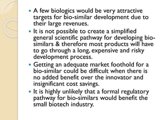  A few biologics would be very attractive
targets for bio-similar development due to
their large revenues.
 It is not possible to create a simplified
general scientific pathway for developing bio-
similars & therefore most products will have
to go through a long, expensive and risky
development process.
 Getting an adequate market foothold for a
bio-similar could be difficult when there is
no added benefit over the innovator and
insignificant cost savings.
 It is highly unlikely that a formal regulatory
pathway for bio-similars would benefit the
small biotech industry.
 