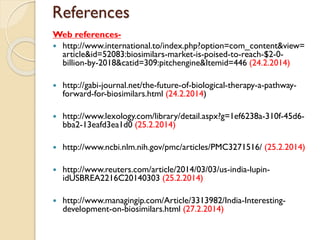 References
Web references-
 http://www.international.to/index.php?option=com_content&view=
article&id=52083:biosimilars-market-is-poised-to-reach-$2-0-
billion-by-2018&catid=309:pitchengine&Itemid=446 (24.2.2014)
 http://gabi-journal.net/the-future-of-biological-therapy-a-pathway-
forward-for-biosimilars.html (24.2.2014)
 http://www.lexology.com/library/detail.aspx?g=1ef6238a-310f-45d6-
bba2-13eafd3ea1d0 (25.2.2014)
 http://www.ncbi.nlm.nih.gov/pmc/articles/PMC3271516/ (25.2.2014)
 http://www.reuters.com/article/2014/03/03/us-india-lupin-
idUSBREA2216C20140303 (25.2.2014)
 http://www.managingip.com/Article/3313982/India-Interesting-
development-on-biosimilars.html (27.2.2014)
 