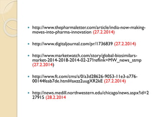  http://www.thepharmaletter.com/article/india-now-making-
moves-into-pharma-innovation (27.2.2014)
 http://www.digitaljournal.com/pr/1736839 (27.2.2014)
 http://www.marketwatch.com/story/global-biosimilars-
market-2014-2018-2014-02-27?reflink=MW_news_stmp
(27.2.2014)
 http://www.ft.com/cms/s/0/a3d28626-9053-11e3-a776-
00144feab7de.html#axzz2uugXR2kE (27.2.2014)
 http://news.medill.northwestern.edu/chicago/news.aspx?id=2
27915 (28.2.2014
 