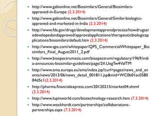  http://www.gabionline.net/Biosimilars/General/Biosimilars-
approved-in-Europe (2.3.2014)
 http://www.gabionline.net/Biosimilars/General/Similar-biologics-
approved-and-marketed-in-India (2.3.2014)
 http://www.fda.gov/drugs/developmentapprovalprocess/howdrugsar
edevelopedandapproved/approvalapplications/therapeuticbiologicap
plications/biosimilars/default.htm (2.3.2014)
 http://www.qps.com/whitepaper/QPS_CommercialWhitepaper_Bio
similars_Final_August2011_2.pdf
 http://www.biospectrumasia.com/biospectrum/regulatory/1969/indi
a-announces-biosimilar-guidelines/page/2#.UxgTw4VafTM
 http://www.ema.europa.eu/ema/index.jsp?curl=pages/news_and_ev
ents/news/2013/06/news_detail_001811.jsp&mid=WC0b01ac0580
04d5c1(2.3.2014)
 http://pharma.financialexpress.com/20120215/market04.shtml
(3.3.2014)
 http://www.lupinworld.com/biotechnology-research.htm (7.3.2014)
 http://www.wockhardt.com/partnerships/collaborations-
partnerships.aspx (7.3.2014)
 
