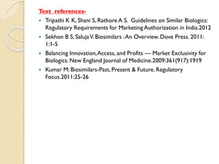 Text references-
 Tripathi K K, Shani S, Rathore A S. Guidelines on Similar Biologics:
Regulatory Requirements for Marketing Authorization in India.2012
 Sekhon B S, SalujaV. Biosimilars :An Overview. Dove Press. 2011:
1:1-5
 Balancing Innovation,Access, and Profits — Market Exclusivity for
Biologics. New England Journal of Medicine.2009:361(917):1919
 Kumar M: Biosimilars-Past, Present & Future. Regulatory
Focus.2011:25-26
 
