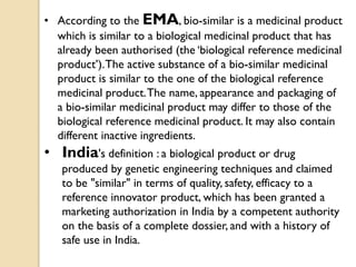 • According to the EMA, bio-similar is a medicinal product
which is similar to a biological medicinal product that has
already been authorised (the ‘biological reference medicinal
product’).The active substance of a bio-similar medicinal
product is similar to the one of the biological reference
medicinal product.The name, appearance and packaging of
a bio-similar medicinal product may differ to those of the
biological reference medicinal product. It may also contain
different inactive ingredients.
• India's definition : a biological product or drug
produced by genetic engineering techniques and claimed
to be "similar" in terms of quality, safety, efficacy to a
reference innovator product, which has been granted a
marketing authorization in India by a competent authority
on the basis of a complete dossier, and with a history of
safe use in India.
 