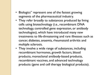 • Biologics” represent one of the fastest growing
segments of the pharmaceutical industry.
• They refer broadly to substances produced by living
cells using biotechnology (i.e., recombinant DNA
technology, controlled gene expression, or antibody
technologies), which have introduced many new
treatments to life-threatening and rare illnesses such as
cancer, diabetes, anaemia, rheumatoid arthritis and
multiple sclerosis.
• They involve a wide range of substances, including
recombinant hormones, growth factors, blood
products, monoclonal antibody-based products,
recombinant vaccines, and advanced technology
products (gene and cell therapy biological products).
 