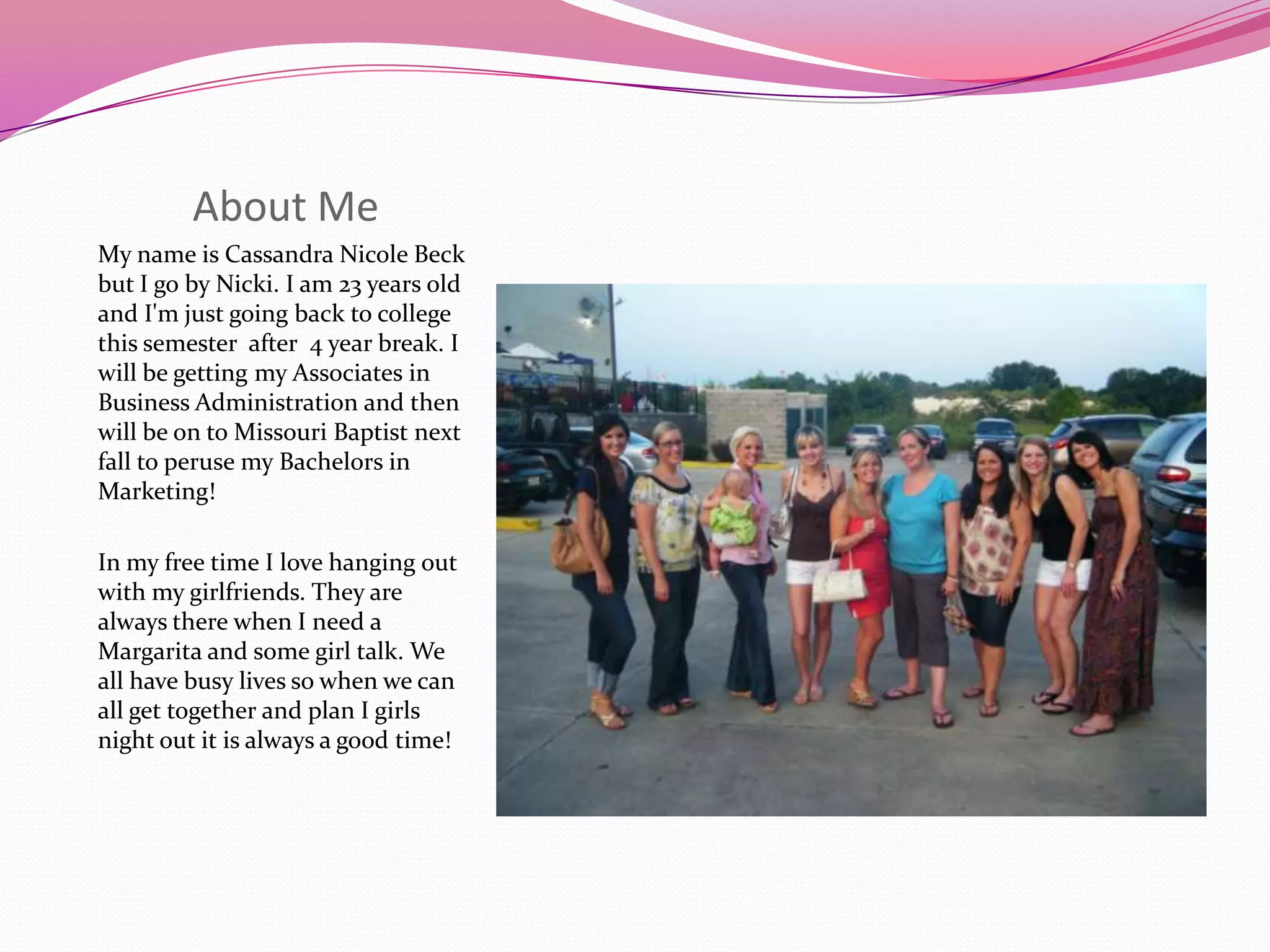About MeMy name is Cassandra Nicole Beck but I go by Nicki. I am 23 years old and I'm just going back to college this semester after 4 year break. I will be getting my Associates in Business Administration and then will be on to Missouri Baptist next fall to peruse my Bachelors in Marketing!In my free time I love hanging out with my girlfriends. They are always there when I need a Margarita and some girl talk. We all have busy lives so when we can all get together and plan I girls night out it is always a good time!