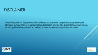 The information in this presentation is based on presenter’s expertise, experience and
literature survey from several journals and research articles. The presenter has right to use
Gstat logo based on current accreditation from American Statistical Association.
DISCLAIMER
 