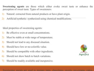 Sweetening agents are those which either evoke sweet taste or enhance the
perception of sweet taste. Types of sweeteners:
1) Natural: extracted from natural products or have plant origin.
2) Artificial/synthetic: synthesized using chemical modifications.
Ideal properties of sweetening agents:
1) Be effective even at small concentrations.
2) Must be stable at wide range of temperature.
3) Should not lead to any diseased situation.
4) Should have low or no-colorific value.
5) Should be compatible with other ingredients.
6) Should not show batch to batch variations.
7) Should be readily available and inexpensive.
Sweetening agents are used to prepare jams, chocolates, sweets, ice-creams, cakes,
 