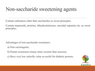 Non-saccharide sweetening agents
Contain substances other than saccharides as sweet principles.
Contain terpenoids, proteins, dihydrochalcones, steroidal saponins etc. as sweet
principles.
Advantages of non-saccharide sweeteners:
a) Non carcinogenic.
b) Potent sweeteners (many times sweeter than sucrose).
c) Have very low calorific value so useful for diabetic persons.
 