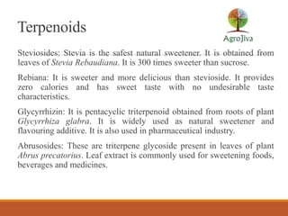 Terpenoids
Steviosides: Stevia is the safest natural sweetener. It is obtained from
leaves of Stevia Rebaudiana. It is 300 times sweeter than sucrose.
Rebiana: It is sweeter and more delicious than stevioside. It provides
zero calories and has sweet taste with no undesirable taste
characteristics.
Glycyrrhizin: It is pentacyclic triterpenoid obtained from roots of plant
Glycyrrhiza glabra. It is widely used as natural sweetener and
flavouring additive. It is also used in pharmaceutical industry.
Abrusosides: These are triterpene glycoside present in leaves of plant
Abrus precatorius. Leaf extract is commonly used for sweetening foods,
beverages and medicines.
 