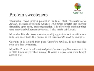 Protein sweeteners
Thaumatin: Sweet protein present in fruits of plant Thaumatococcus
danielli. It elicits sweet taste which is 1000 times sweeter than sucrose
depending upon purity and concentration. It is effective in masking bitter
taste associated with pharmaceuticals. It also masks off-flavour.
Miraculin: It is also known as taste modifying protein as it modifies sour
taste into sweet taste. It is present in red berries of Richardella dulcifica.
Curculin: It is isolated from plant Curculigo latifolia. It also modifies
sour taste into sweet taste.
Monellin: Present in red berries of plant Dioscoreophyllum cumminsii. It
is 3000 times sweeter than sucrose. It looses its sweetness when heated
above 50˚C.
 
