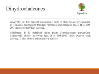 Dihydrochalcones
Glycyphyllin: It is present in almost all parts of plant Smilax glycyphylla.
It is mainly propagated through rhizomes and tuberous roots. It is 100-
200 times sweeter than sucrose.
Trilobatin: It is obtained from plant Symplococcus paniculata.
Commonly known as sweet leaf. It is 400-1000 times sweeter than
sucrose. It also shows antioxidative activity.
 