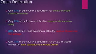 Open Defecation
 Only 31% of our country's population has access to proper
sanitation facilities
 Only 11% of the Indian rural families dispose child excretion
safely
 80% of children's solid excretion is left in the open or thrown into
the garbage
 Over 75% of our country's population has access to Mobile
Phones but basic Sanitation is a remote dream!
 