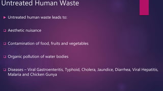 Untreated Human Waste
 Untreated human waste leads to:
 Aesthetic nuisance
 Contamination of food, fruits and vegetables
 Organic pollution of water bodies
 Diseases – Viral Gastroenteritis, Typhoid, Cholera, Jaundice, Diarrhea, Viral Hepatitis,
Malaria and Chicken Gunya
 