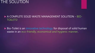 THE SOLUTION
 A COMPLETE SOLID WASTE MANAGEMENT SOLUTION - BIO-
TOILETS!
 Bio-Toilet is an innovative technology for disposal of solid human
waste in an eco-friendly, economical and hygienic manner.
 