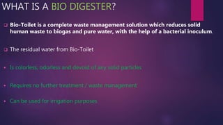 WHAT IS A BIO DIGESTER?
 Bio-Toilet is a complete waste management solution which reduces solid
human waste to biogas and pure water, with the help of a bacterial inoculum.
 The residual water from Bio-Toilet
 Is colorless, odorless and devoid of any solid particles
 Requires no further treatment / waste management
 Can be used for irrigation purposes
 